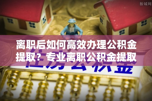 蓬莱离职后如何高效办理公积金提取？专业离职公积金提取代办服务详解