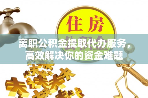 蓬莱离职公积金提取代办服务，高效解决你的资金难题