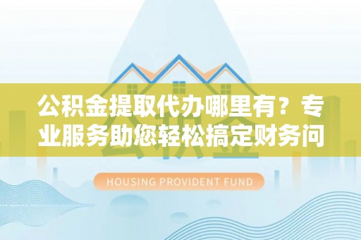 蓬莱公积金提取代办哪里有？专业服务助您轻松搞定财务问题