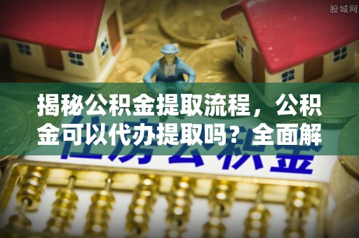 蓬莱揭秘公积金提取流程，公积金可以代办提取吗？全面解析与实用指南