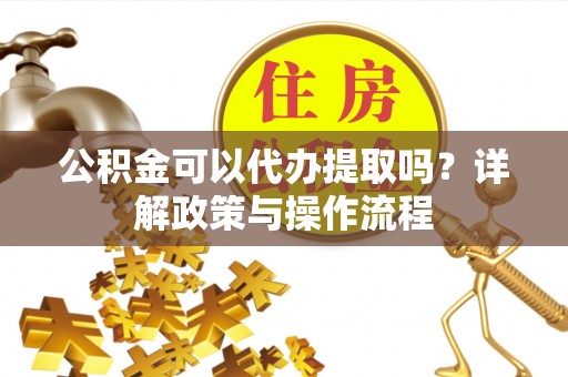 蓬莱公积金可以代办提取吗？详解政策与操作流程