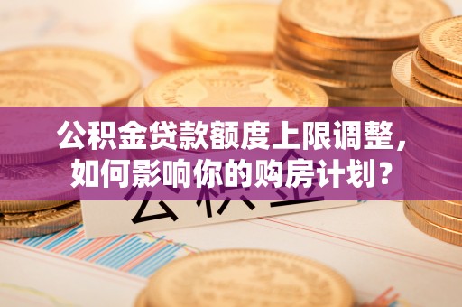 蓬莱公积金贷款额度上限调整，如何影响你的购房计划？