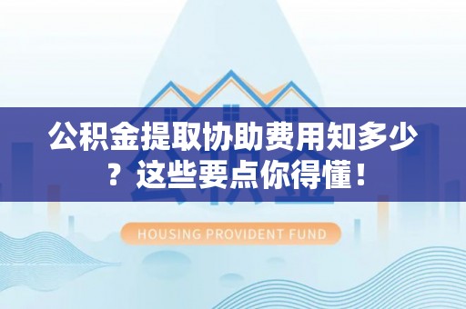 蓬莱公积金提取协助费用知多少？这些要点你得懂！