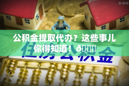 蓬莱公积金提取代办？这些事儿你得知道！😎