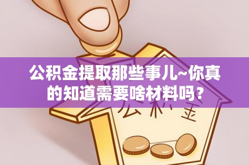 蓬莱公积金提取那些事儿~你真的知道需要啥材料吗？