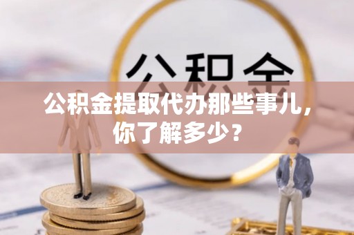 蓬莱公积金提取代办那些事儿，你了解多少？