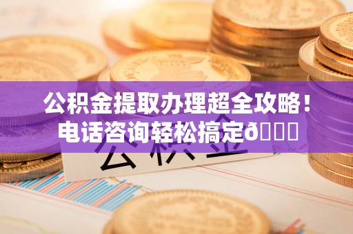 蓬莱公积金提取办理超全攻略！电话咨询轻松搞定😎