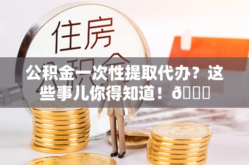 蓬莱公积金一次性提取代办？这些事儿你得知道！😎