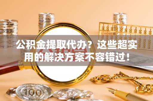 蓬莱公积金提取代办？这些超实用的解决方案不容错过！