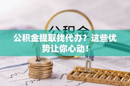 蓬莱公积金提取找代办？这些优势让你心动！