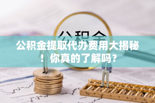 蓬莱公积金提取代办费用大揭秘！你真的了解吗？