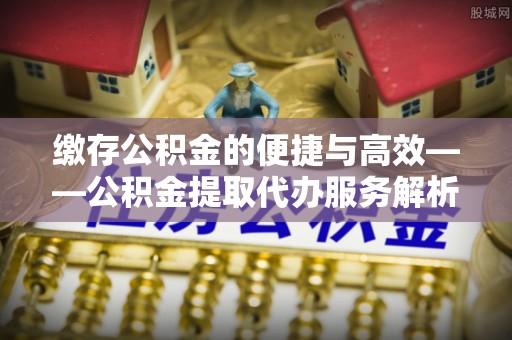 蓬莱缴存公积金的便捷与高效——公积金提取代办服务解析