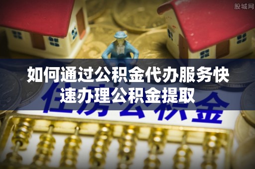 蓬莱如何通过公积金代办服务快速办理公积金提取