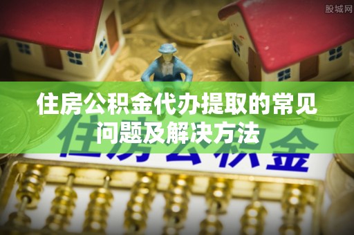 蓬莱住房公积金代办提取的常见问题及解决方法