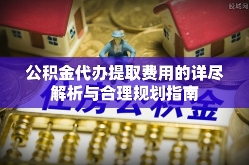 蓬莱公积金代办提取费用的详尽解析与合理规划指南